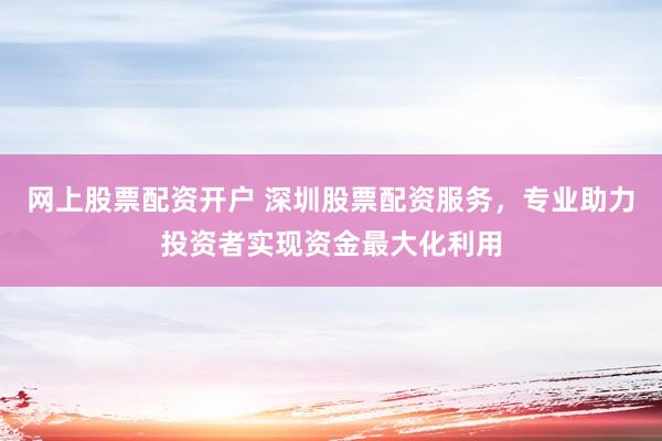 网上股票配资开户 深圳股票配资服务，专业助力投资者实现资金最大化利用