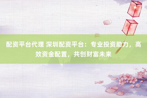 配资平台代理 深圳配资平台：专业投资助力，高效资金配置，共创财富未来