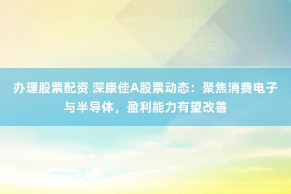 办理股票配资 深康佳A股票动态：聚焦消费电子与半导体，盈利能力有望改善