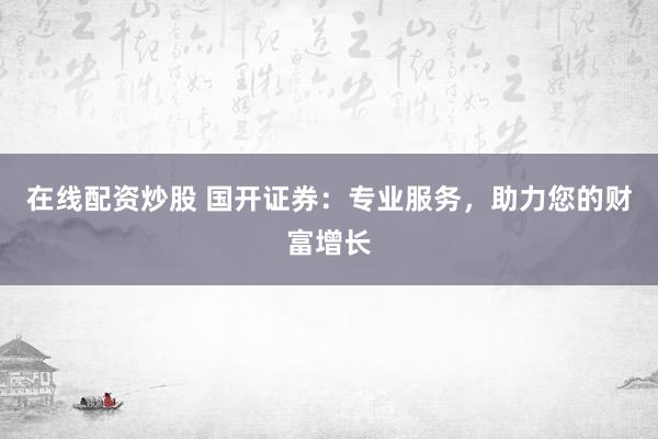 在线配资炒股 国开证券：专业服务，助力您的财富增长