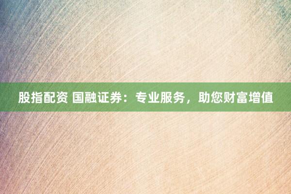股指配资 国融证券：专业服务，助您财富增值