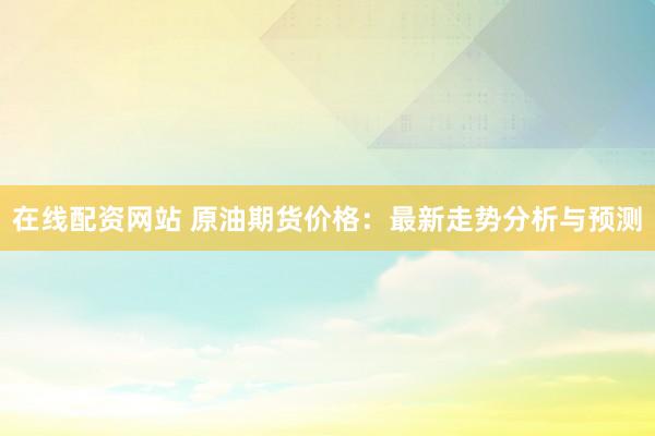 在线配资网站 原油期货价格：最新走势分析与预测
