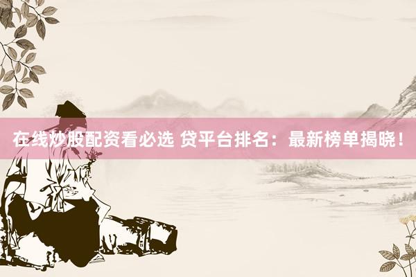 在线炒股配资看必选 贷平台排名：最新榜单揭晓！