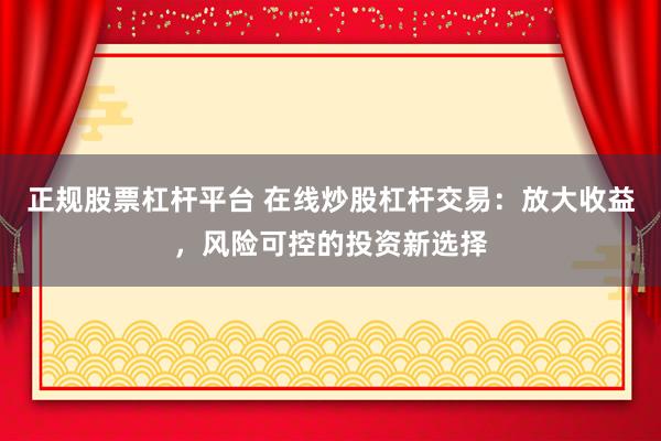 正规股票杠杆平台 在线炒股杠杆交易：放大收益，风险可控的投资新选择