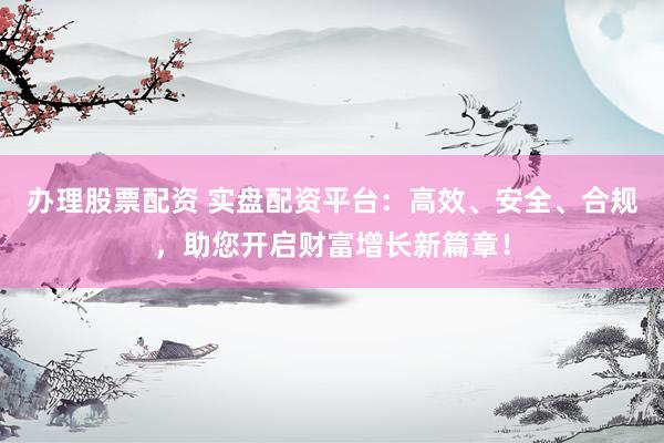 办理股票配资 实盘配资平台：高效、安全、合规，助您开启财富增长新篇章！