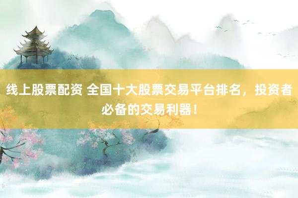 线上股票配资 全国十大股票交易平台排名，投资者必备的交易利器！