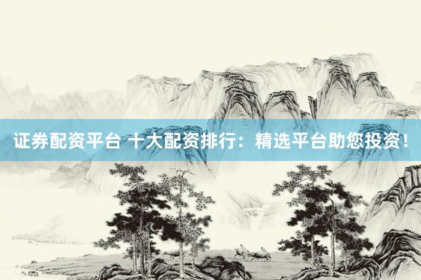 证券配资平台 十大配资排行：精选平台助您投资！