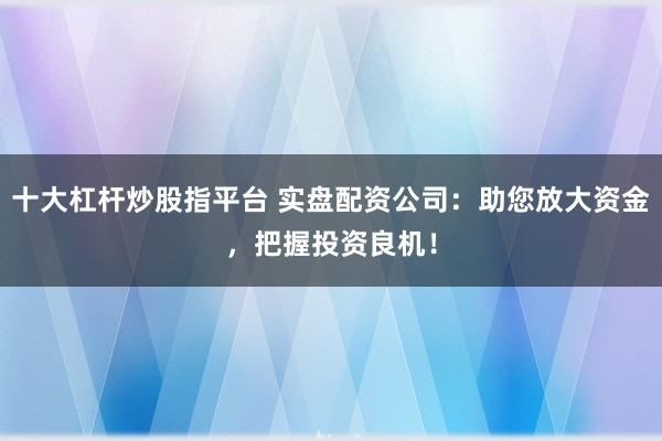 十大杠杆炒股指平台 实盘配资公司：助您放大资金，把握投资良机！