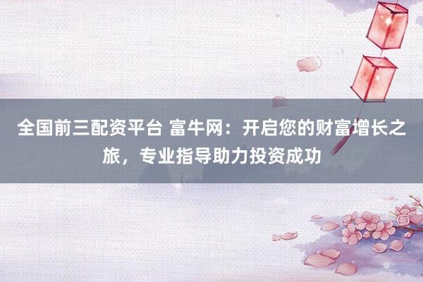 全国前三配资平台 富牛网：开启您的财富增长之旅，专业指导助力投资成功