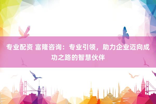 专业配资 富隆咨询：专业引领，助力企业迈向成功之路的智慧伙伴