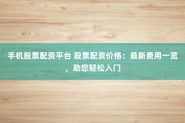 手机股票配资平台 股票配资价格：最新费用一览，助您轻松入门