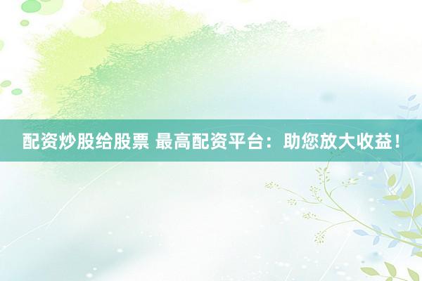 配资炒股给股票 最高配资平台：助您放大收益！