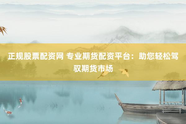 正规股票配资网 专业期货配资平台：助您轻松驾驭期货市场
