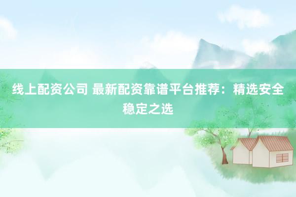 线上配资公司 最新配资靠谱平台推荐：精选安全稳定之选