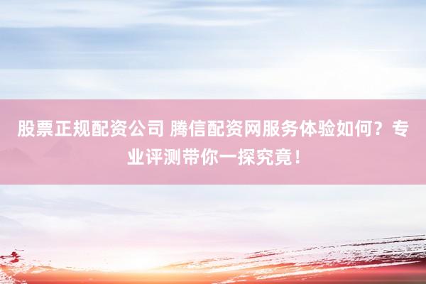 股票正规配资公司 腾信配资网服务体验如何？专业评测带你一探究竟！