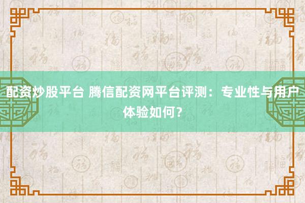 配资炒股平台 腾信配资网平台评测：专业性与用户体验如何？