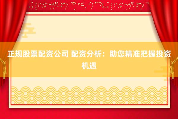正规股票配资公司 配资分析：助您精准把握投资机遇