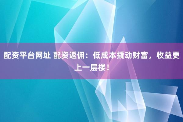 配资平台网址 配资返佣：低成本撬动财富，收益更上一层楼！