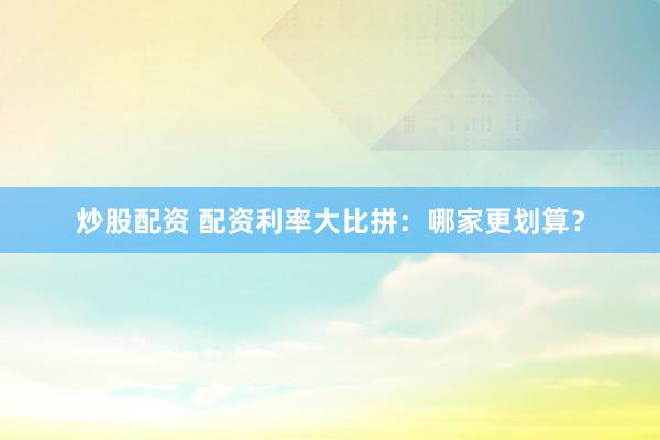 炒股配资 配资利率大比拼：哪家更划算？