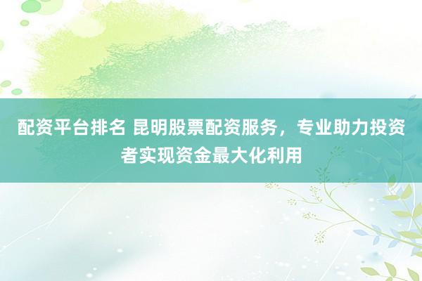 配资平台排名 昆明股票配资服务，专业助力投资者实现资金最大化利用