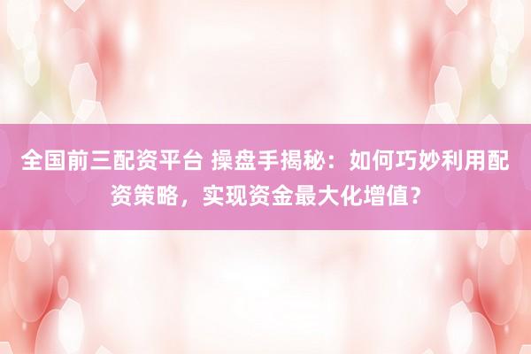 全国前三配资平台 操盘手揭秘：如何巧妙利用配资策略，实现资金最大化增值？