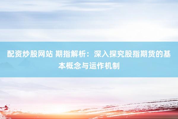 配资炒股网站 期指解析：深入探究股指期货的基本概念与运作机制