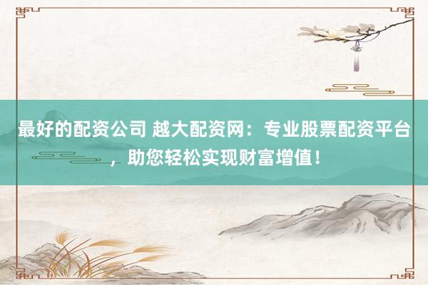 最好的配资公司 越大配资网：专业股票配资平台，助您轻松实现财富增值！