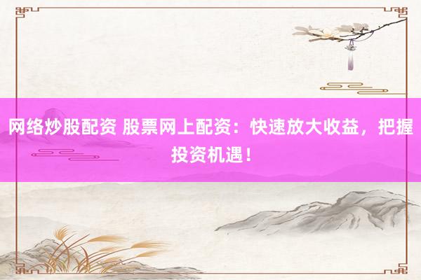 网络炒股配资 股票网上配资：快速放大收益，把握投资机遇！