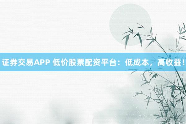 证券交易APP 低价股票配资平台：低成本，高收益！