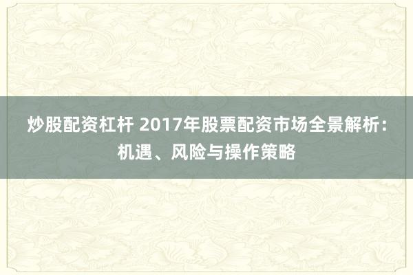 炒股配资杠杆 2017年股票配资市场全景解析：机遇、风险与操作策略