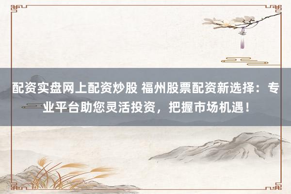 配资实盘网上配资炒股 福州股票配资新选择：专业平台助您灵活投资，把握市场机遇！