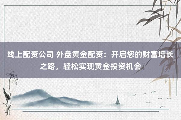 线上配资公司 外盘黄金配资：开启您的财富增长之路，轻松实现黄金投资机会
