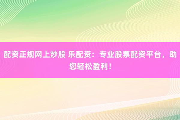 配资正规网上炒股 乐配资：专业股票配资平台，助您轻松盈利！