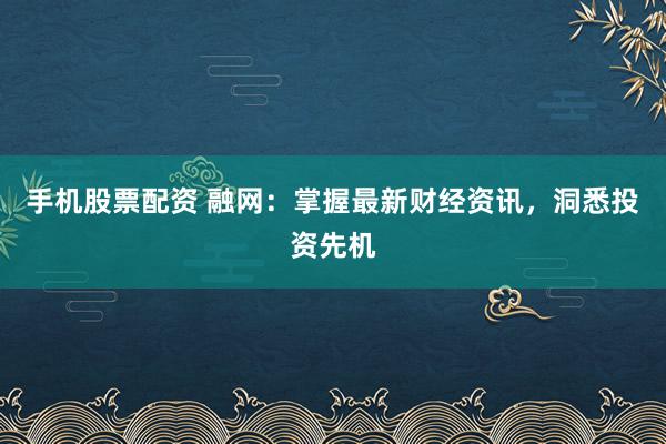 手机股票配资 融网：掌握最新财经资讯，洞悉投资先机