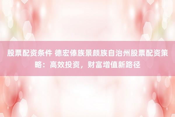 股票配资条件 德宏傣族景颇族自治州股票配资策略：高效投资，财富增值新路径