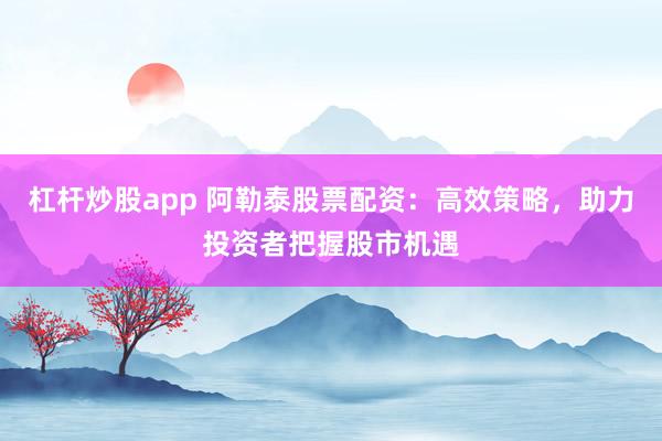杠杆炒股app 阿勒泰股票配资：高效策略，助力投资者把握股市机遇