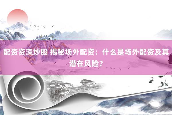 配资资深炒股 揭秘场外配资：什么是场外配资及其潜在风险？