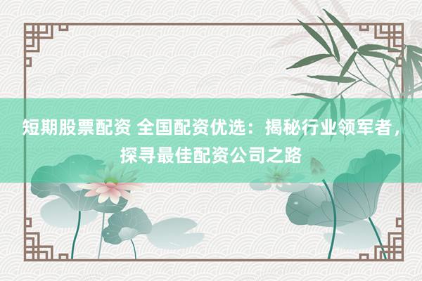短期股票配资 全国配资优选：揭秘行业领军者，探寻最佳配资公司之路