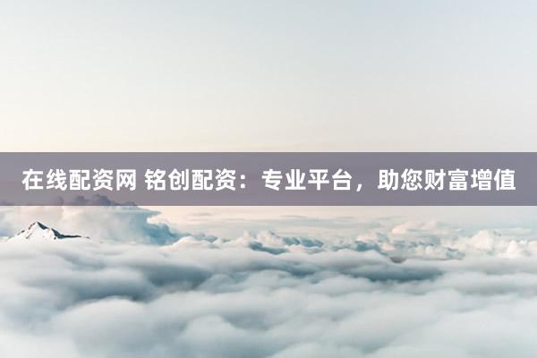 在线配资网 铭创配资：专业平台，助您财富增值