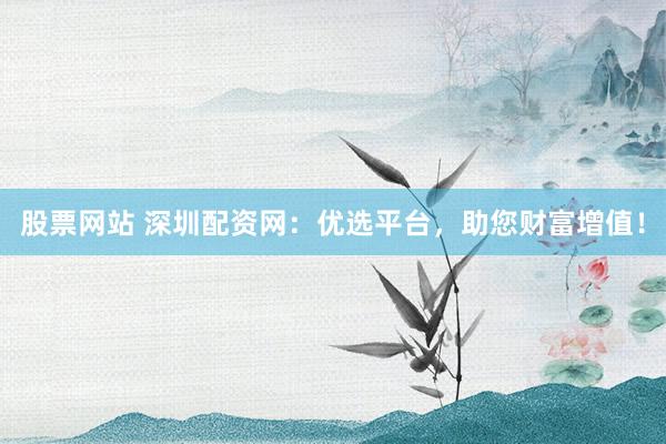 股票网站 深圳配资网：优选平台，助您财富增值！