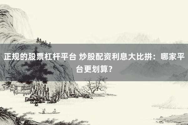 正规的股票杠杆平台 炒股配资利息大比拼：哪家平台更划算？