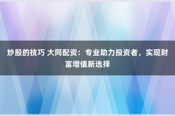 炒股的技巧 大同配资：专业助力投资者，实现财富增值新选择