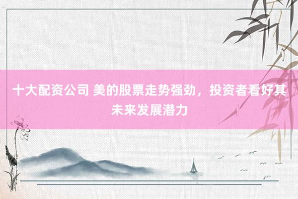 十大配资公司 美的股票走势强劲，投资者看好其未来发展潜力