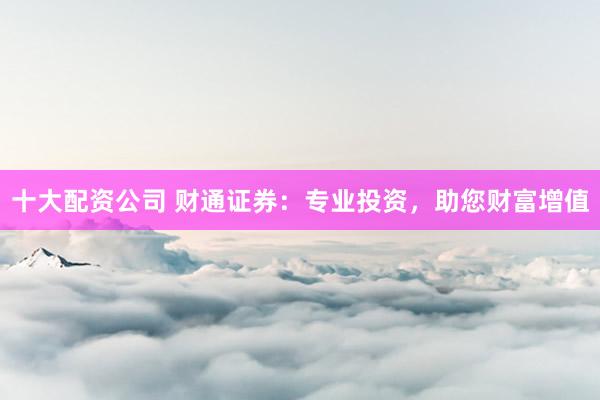 十大配资公司 财通证券：专业投资，助您财富增值