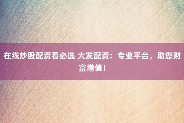 在线炒股配资看必选 大发配资：专业平台，助您财富增值！