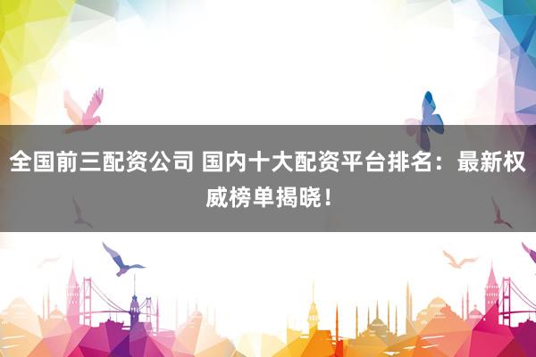 全国前三配资公司 国内十大配资平台排名：最新权威榜单揭晓！