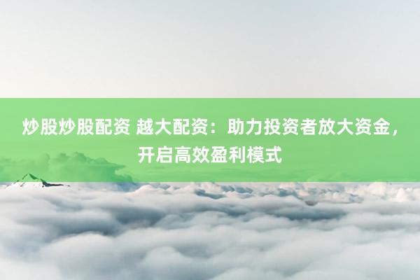 炒股炒股配资 越大配资：助力投资者放大资金，开启高效盈利模式