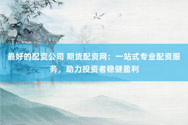 最好的配资公司 期货配资网：一站式专业配资服务，助力投资者稳健盈利