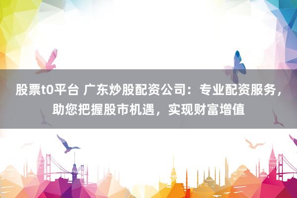 股票t0平台 广东炒股配资公司：专业配资服务，助您把握股市机遇，实现财富增值