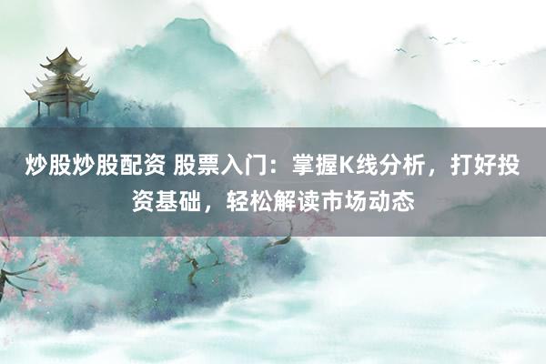 炒股炒股配资 股票入门：掌握K线分析，打好投资基础，轻松解读市场动态